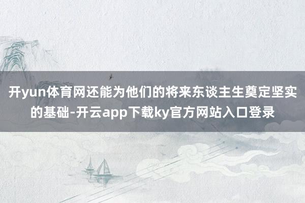 开yun体育网还能为他们的将来东谈主生奠定坚实的基础-开云app下载ky官方网站入口登录