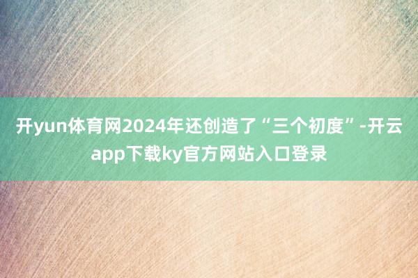 开yun体育网2024年还创造了“三个初度”-开云app下载ky官方网站入口登录