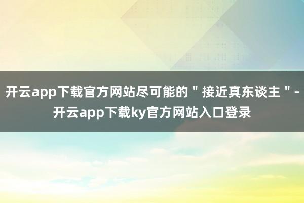 开云app下载官方网站尽可能的＂接近真东谈主＂-开云app下载ky官方网站入口登录