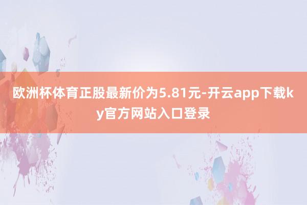 欧洲杯体育正股最新价为5.81元-开云app下载ky官方网站入口登录