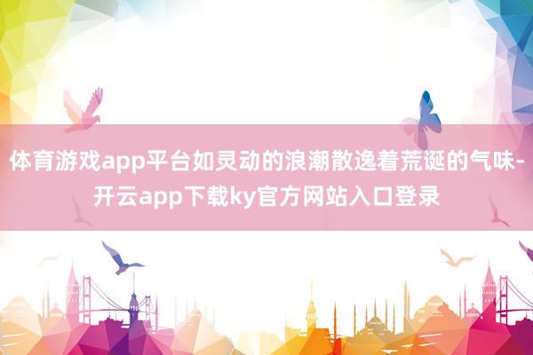 体育游戏app平台如灵动的浪潮散逸着荒诞的气味-开云app下载ky官方网站入口登录