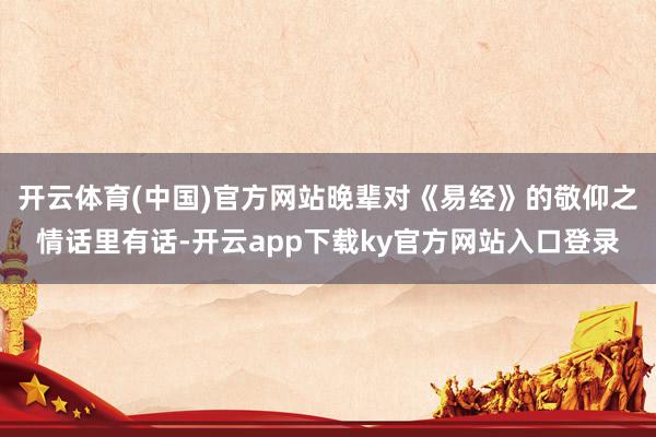 开云体育(中国)官方网站晚辈对《易经》的敬仰之情话里有话-开云app下载ky官方网站入口登录