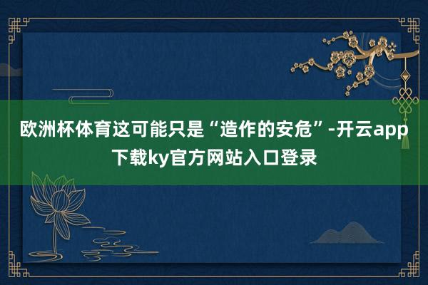 欧洲杯体育这可能只是“造作的安危”-开云app下载ky官方网站入口登录