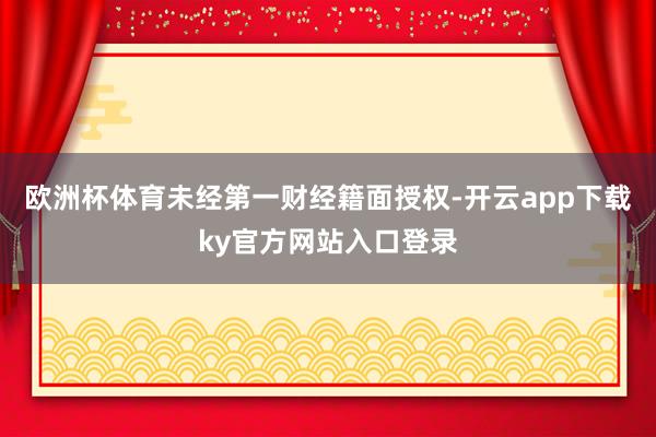 欧洲杯体育未经第一财经籍面授权-开云app下载ky官方网站入口登录