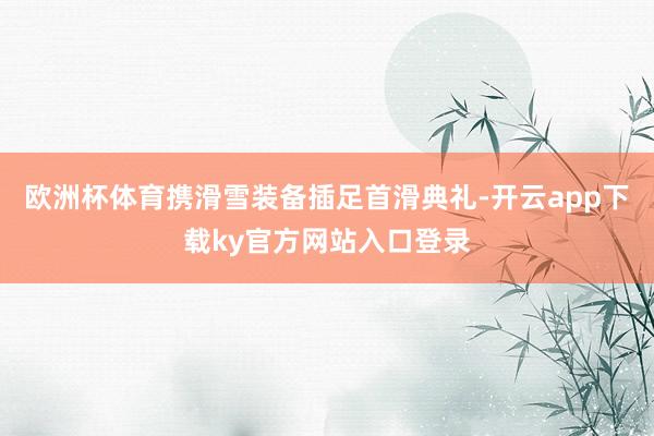 欧洲杯体育携滑雪装备插足首滑典礼-开云app下载ky官方网站入口登录
