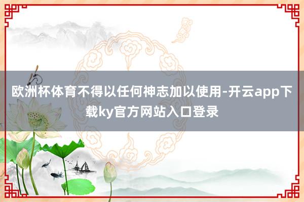 欧洲杯体育不得以任何神志加以使用-开云app下载ky官方网站入口登录