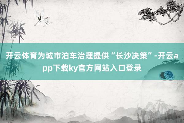 开云体育为城市泊车治理提供“长沙决策”-开云app下载ky官方网站入口登录