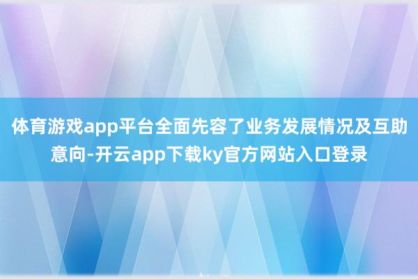 体育游戏app平台全面先容了业务发展情况及互助意向-开云app下载ky官方网站入口登录