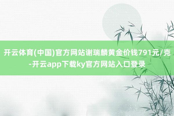 开云体育(中国)官方网站谢瑞麟黄金价钱791元/克-开云app下载ky官方网站入口登录