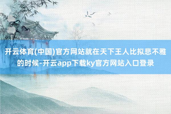 开云体育(中国)官方网站就在天下王人比拟悲不雅的时候-开云app下载ky官方网站入口登录