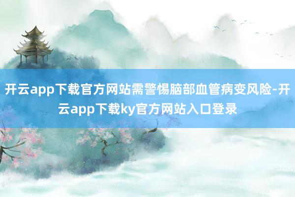 开云app下载官方网站需警惕脑部血管病变风险-开云app下载ky官方网站入口登录