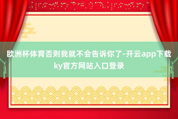 欧洲杯体育否则我就不会告诉你了-开云app下载ky官方网站入口登录