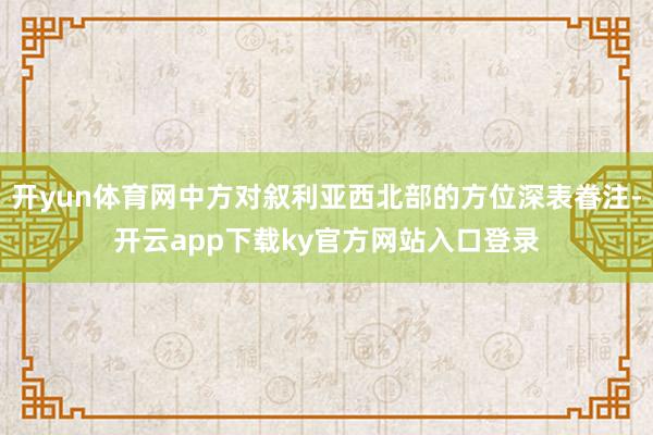 开yun体育网中方对叙利亚西北部的方位深表眷注-开云app下载ky官方网站入口登录