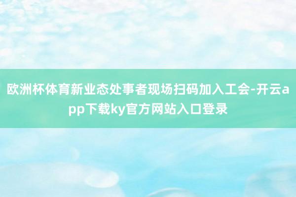 欧洲杯体育新业态处事者现场扫码加入工会-开云app下载ky官方网站入口登录