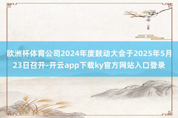 欧洲杯体育公司2024年度鼓动大会于2025年5月23日召开-开云app下载ky官方网站入口登录