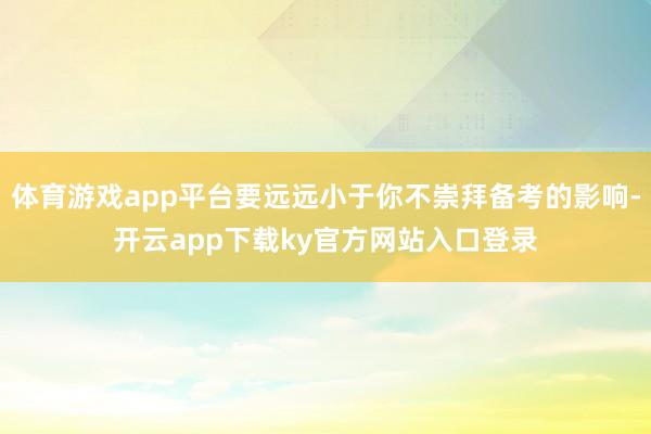 体育游戏app平台要远远小于你不崇拜备考的影响-开云app下载ky官方网站入口登录