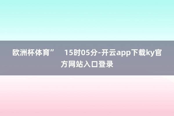 欧洲杯体育”    15时05分-开云app下载ky官方网站入口登录
