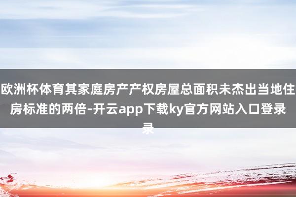 欧洲杯体育其家庭房产产权房屋总面积未杰出当地住房标准的两倍-开云app下载ky官方网站入口登录