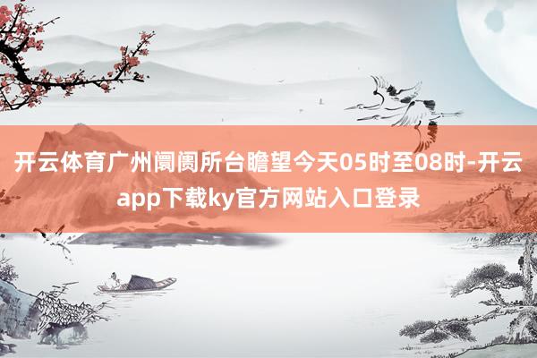 开云体育广州阛阓所台瞻望今天05时至08时-开云app下载ky官方网站入口登录