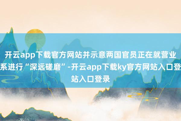 开云app下载官方网站并示意两国官员正在就营业关系进行“深远磋磨”-开云app下载ky官方网站入口登录