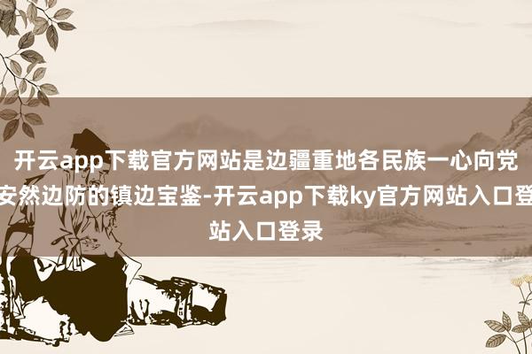 开云app下载官方网站是边疆重地各民族一心向党、安然边防的镇边宝鉴-开云app下载ky官方网站入口登录