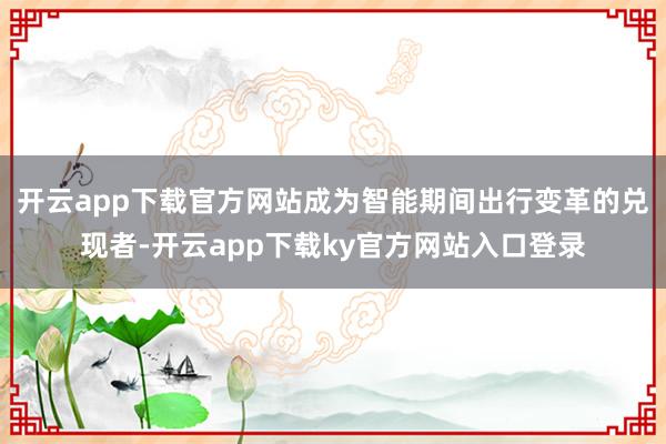 开云app下载官方网站成为智能期间出行变革的兑现者-开云app下载ky官方网站入口登录