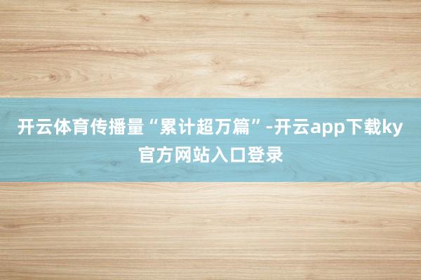开云体育传播量“累计超万篇”-开云app下载ky官方网站入口登录