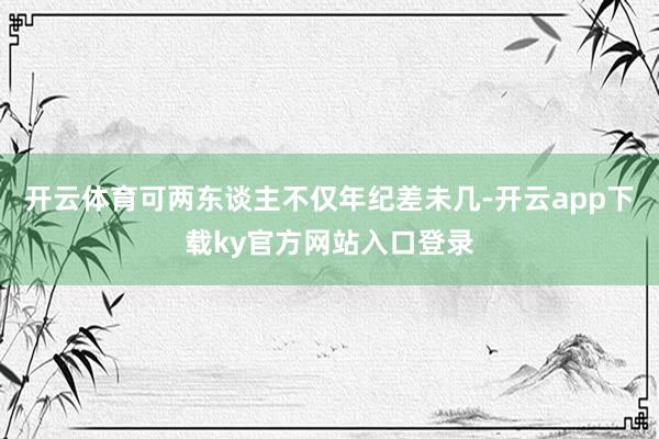 开云体育可两东谈主不仅年纪差未几-开云app下载ky官方网站入口登录