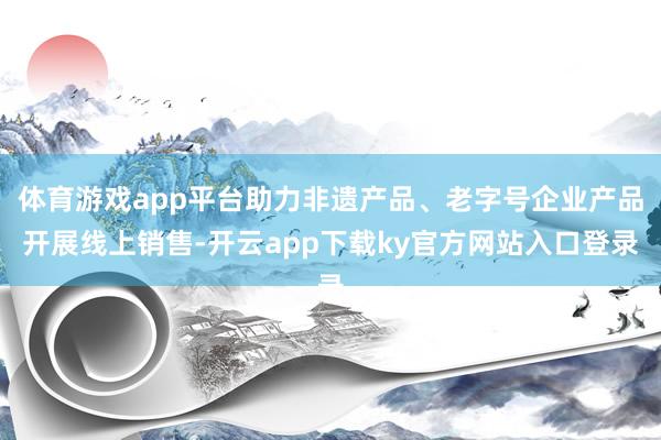 体育游戏app平台助力非遗产品、老字号企业产品开展线上销售-开云app下载ky官方网站入口登录