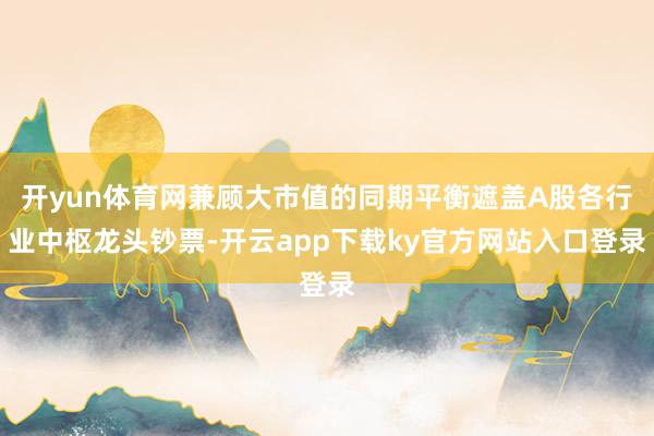 开yun体育网兼顾大市值的同期平衡遮盖A股各行业中枢龙头钞票-开云app下载ky官方网站入口登录