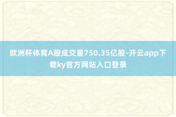 欧洲杯体育A股成交量750.35亿股-开云app下载ky官方网站入口登录