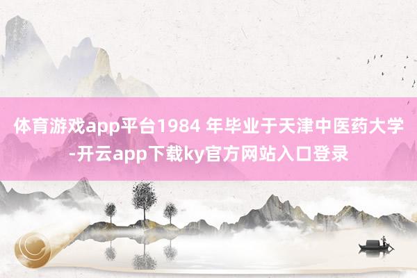 体育游戏app平台1984 年毕业于天津中医药大学-开云app下载ky官方网站入口登录