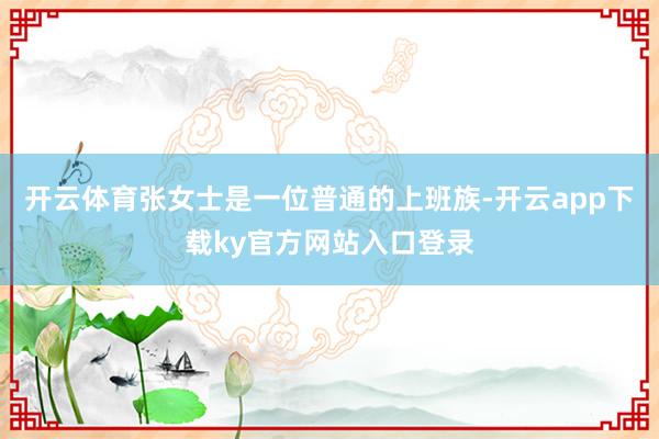 开云体育张女士是一位普通的上班族-开云app下载ky官方网站入口登录