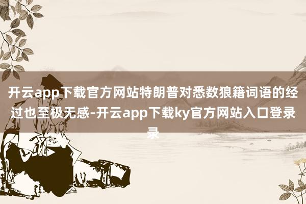 开云app下载官方网站特朗普对悉数狼籍词语的经过也至极无感-开云app下载ky官方网站入口登录