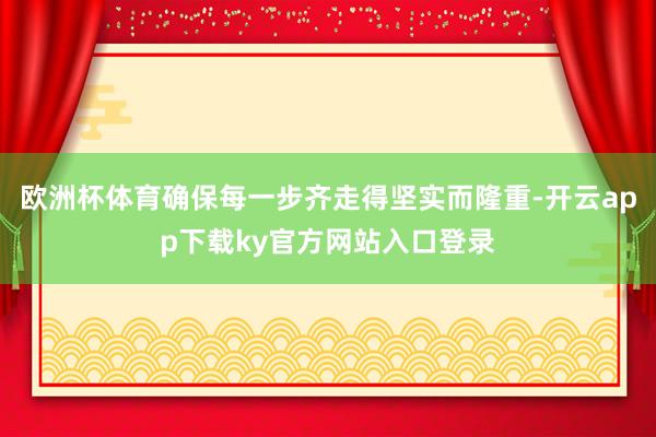 欧洲杯体育确保每一步齐走得坚实而隆重-开云app下载ky官方网站入口登录