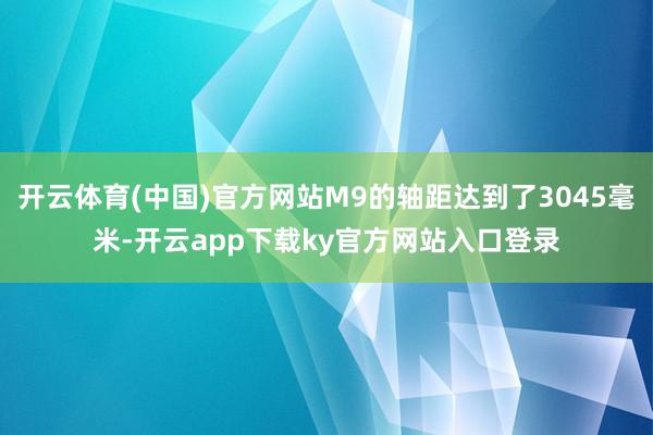 开云体育(中国)官方网站M9的轴距达到了3045毫米-开云app下载ky官方网站入口登录