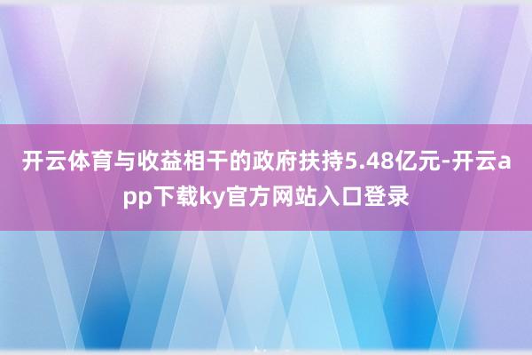 开云体育与收益相干的政府扶持5.48亿元-开云app下载ky官方网站入口登录