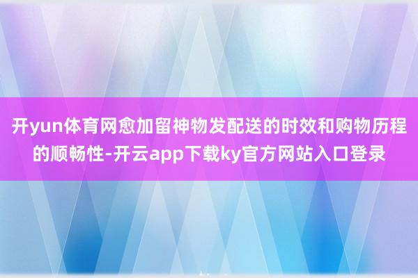 开yun体育网愈加留神物发配送的时效和购物历程的顺畅性-开云app下载ky官方网站入口登录