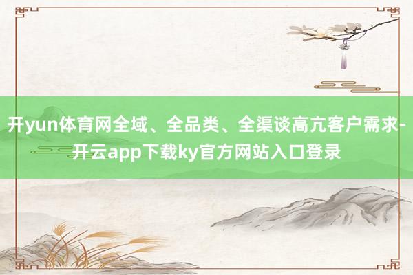 开yun体育网全域、全品类、全渠谈高亢客户需求-开云app下载ky官方网站入口登录
