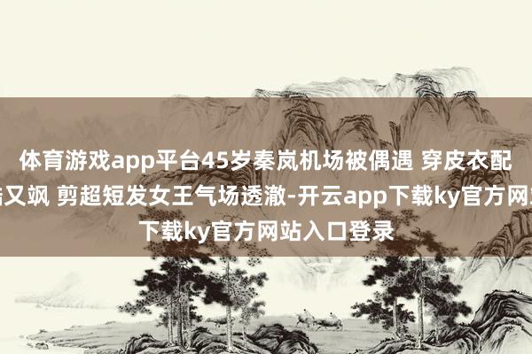 体育游戏app平台45岁秦岚机场被偶遇 穿皮衣配黑丝袜又酷又飒 剪超短发女王气场透澈-开云app下载ky官方网站入口登录