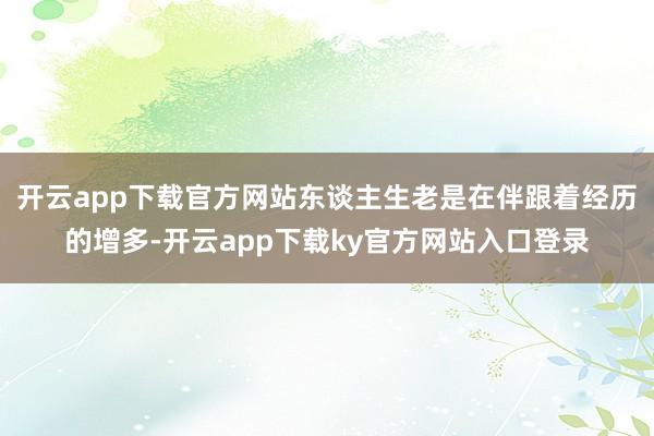 开云app下载官方网站东谈主生老是在伴跟着经历的增多-开云app下载ky官方网站入口登录