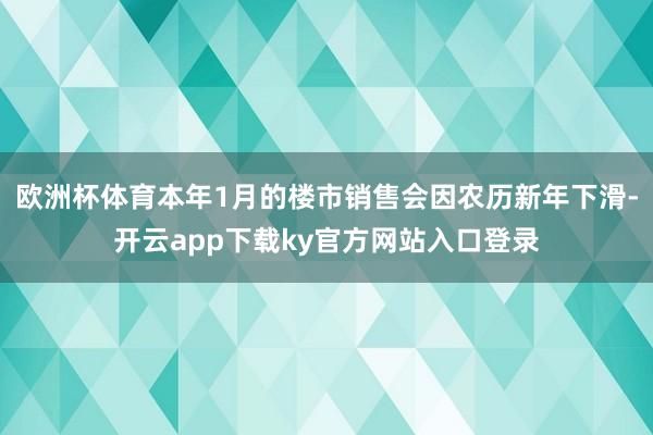 欧洲杯体育本年1月的楼市销售会因农历新年下滑-开云app下载ky官方网站入口登录