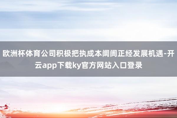 欧洲杯体育公司积极把执成本阛阓正经发展机遇-开云app下载ky官方网站入口登录