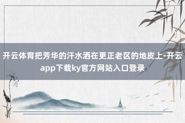 开云体育把芳华的汗水洒在更正老区的地皮上-开云app下载ky官方网站入口登录