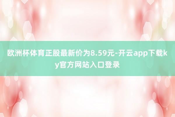 欧洲杯体育正股最新价为8.59元-开云app下载ky官方网站入口登录