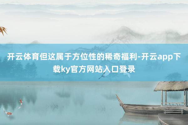 开云体育但这属于方位性的稀奇福利-开云app下载ky官方网站入口登录