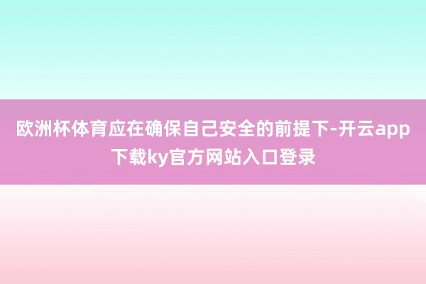 欧洲杯体育应在确保自己安全的前提下-开云app下载ky官方网站入口登录