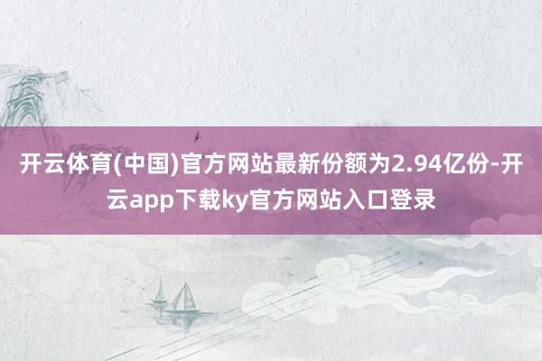开云体育(中国)官方网站最新份额为2.94亿份-开云app下载ky官方网站入口登录