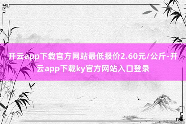 开云app下载官方网站最低报价2.60元/公斤-开云app下载ky官方网站入口登录