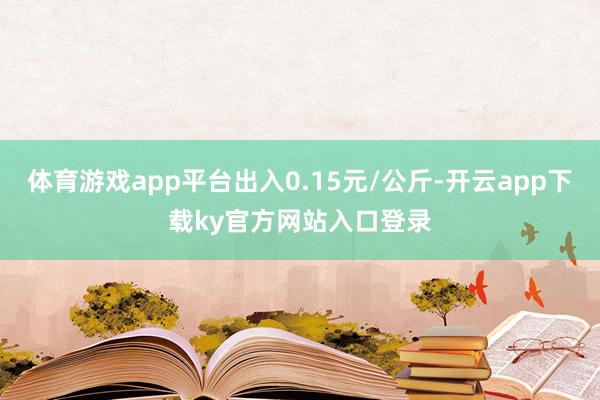 体育游戏app平台出入0.15元/公斤-开云app下载ky官方网站入口登录